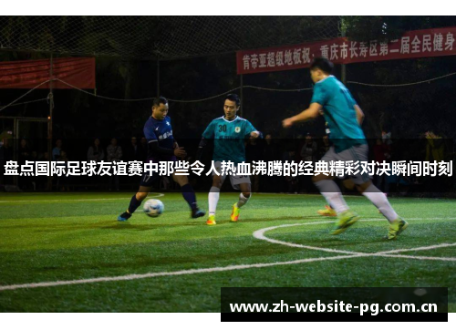盘点国际足球友谊赛中那些令人热血沸腾的经典精彩对决瞬间时刻 盘点国际足球友谊赛中那些令人热血沸腾的经典精彩对决瞬间时刻